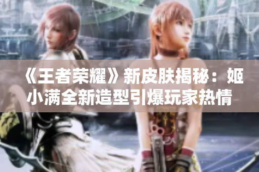 《王者荣耀》新皮肤揭秘：姬小满全新造型引爆玩家热情