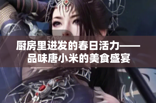 厨房里迸发的春日活力——品味唐小米的美食盛宴