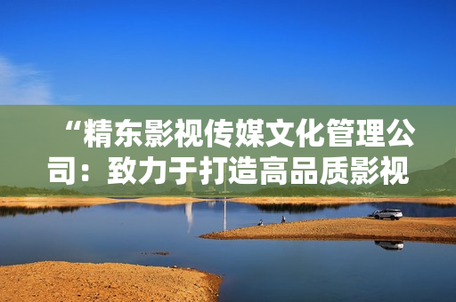 “精东影视传媒文化管理公司：致力于打造高品质影视文化产业的领军者”