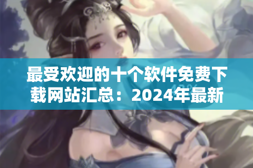 最受欢迎的十个软件免费下载网站汇总：2024年最新排名