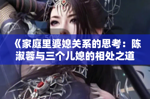 《家庭里婆媳关系的思考：陈淑蓉与三个儿媳的相处之道》