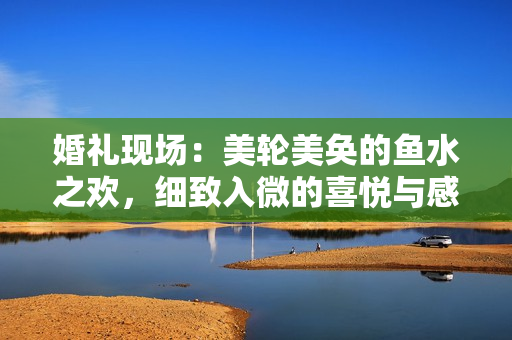 婚礼现场：美轮美奂的鱼水之欢，细致入微的喜悦与感动