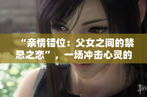 “亲情错位：父女之间的禁忌之恋”，一场冲击心灵的家庭秘密揭露。