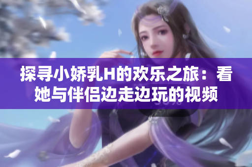 探寻小娇乳H的欢乐之旅：看她与伴侣边走边玩的视频