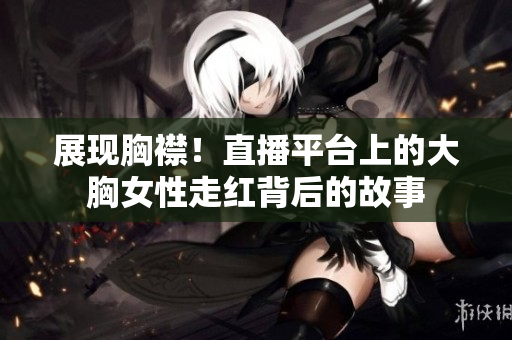展现胸襟！直播平台上的大胸女性走红背后的故事