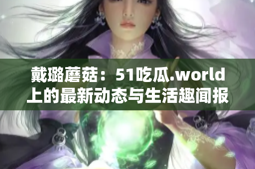 戴璐蘑菇：51吃瓜.world上的最新动态与生活趣闻报道