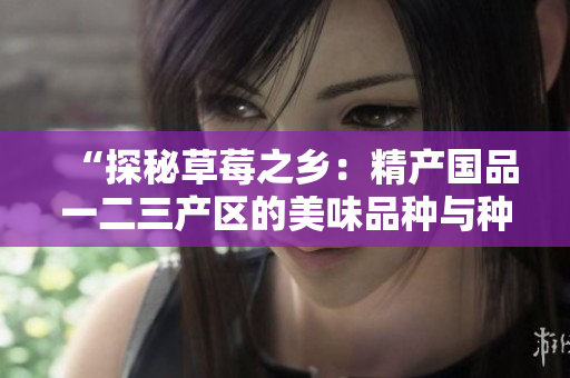“探秘草莓之乡：精产国品一二三产区的美味品种与种植技术揭秘”