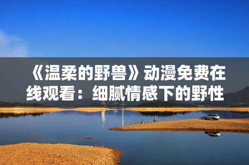 《温柔的野兽》动漫免费在线观看：细腻情感下的野性纠葛