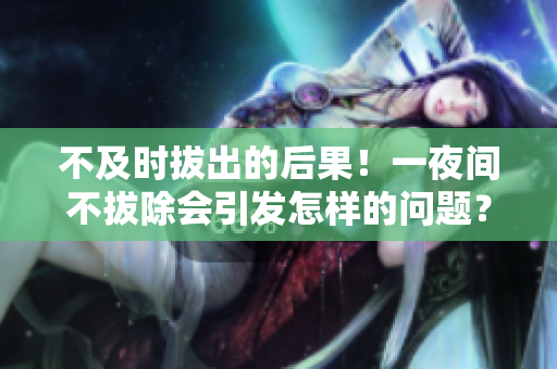 不及时拔出的后果！一夜间不拔除会引发怎样的问题？