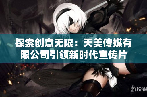 探索创意无限：天美传媒有限公司引领新时代宣传片