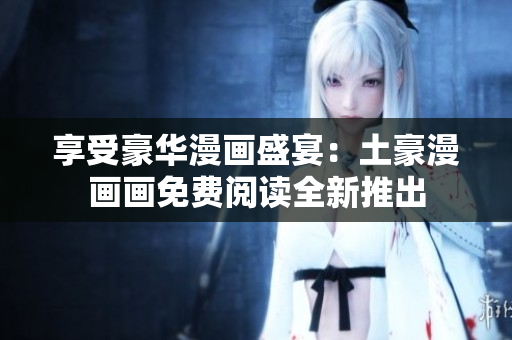 享受豪华漫画盛宴：土豪漫画画免费阅读全新推出