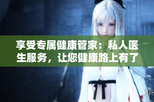 享受专属健康管家：私人医生服务，让您健康路上有了贴心保障