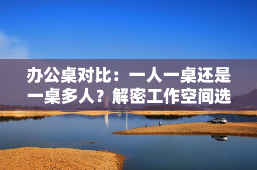 办公桌对比：一人一桌还是一桌多人？解密工作空间选择的最佳方案