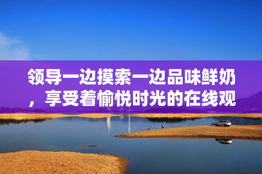 领导一边摸索一边品味鲜奶，享受着愉悦时光的在线观看