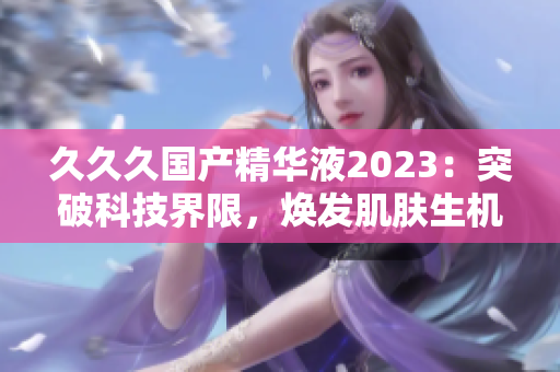 久久久国产精华液2023：突破科技界限，焕发肌肤生机