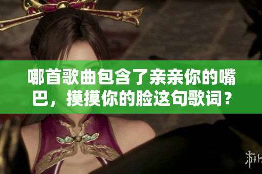 哪首歌曲包含了亲亲你的嘴巴，摸摸你的脸这句歌词？快来了解背后的故事吧！