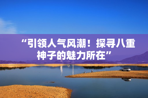 “引领人气风潮！探寻八重神子的魅力所在”
