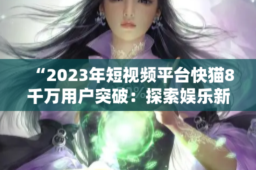 “2023年短视频平台快猫8千万用户突破：探索娱乐新时代”