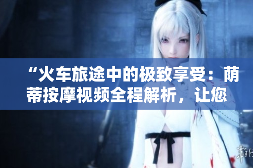 “火车旅途中的极致享受：荫蒂按摩视频全程解析，让您尽情放松舒适！”