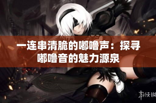 一连串清脆的嘟噜声：探寻嘟噜音的魅力源泉