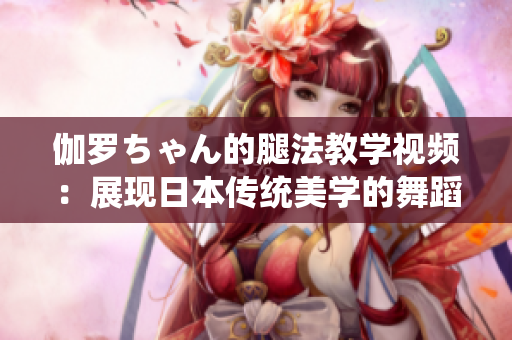 伽罗ちゃん的腿法教学视频：展现日本传统美学的舞蹈技艺