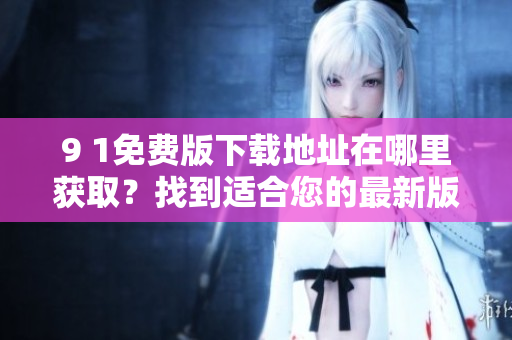 9 1免费版下载地址在哪里获取？找到适合您的最新版本！
