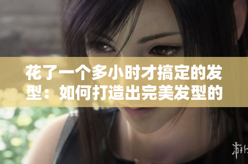 花了一个多小时才搞定的发型：如何打造出完美发型的秘诀