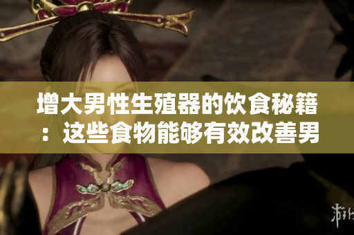 增大男性生殖器的饮食秘籍：这些食物能够有效改善男性性功能，增加尺寸和粗度