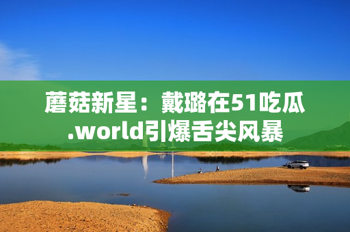蘑菇新星：戴璐在51吃瓜.world引爆舌尖风暴