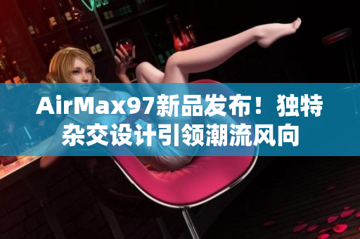 AirMax97新品发布！独特杂交设计引领潮流风向
