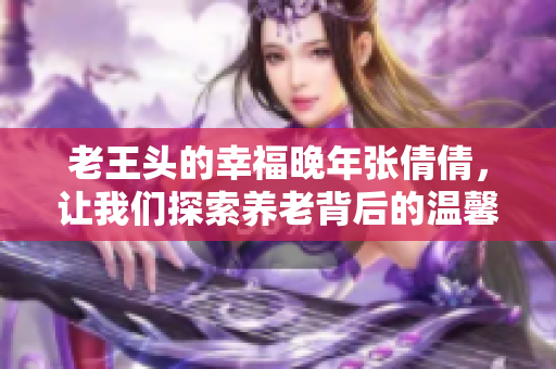 老王头的幸福晚年张倩倩，让我们探索养老背后的温馨故事