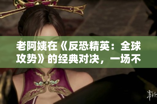 老阿姨在《反恐精英：全球攻势》的经典对决，一场不容错过的CSGO盛宴