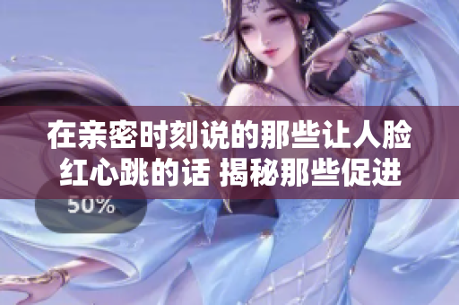 在亲密时刻说的那些让人脸红心跳的话 揭秘那些促进情感联系的温暖瞬间