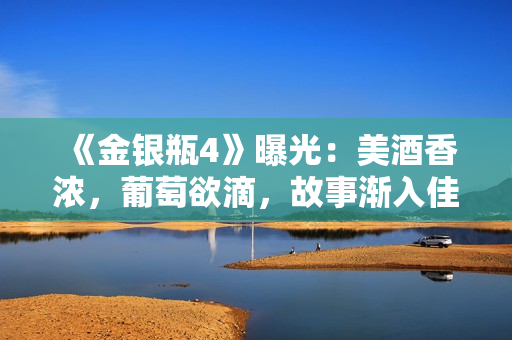《金银瓶4》曝光：美酒香浓，葡萄欲滴，故事渐入佳境