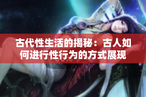 古代性生活的揭秘：古人如何进行性行为的方式展现