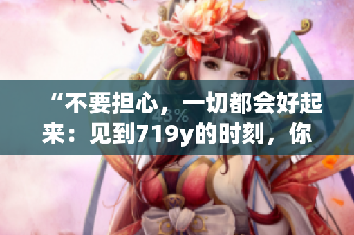 “不要担心，一切都会好起来：见到719y的时刻，你会感谢我的”