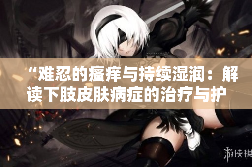 “难忍的瘙痒与持续湿润：解读下肢皮肤病症的治疗与护理方法”