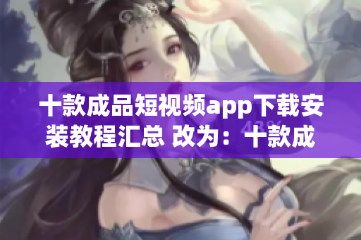 十款成品短视频app下载安装教程汇总 改为：十款成品短视频应用下载安装详细指南