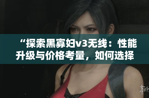 “探索黑寡妇v3无线：性能升级与价格考量，如何选择最佳入手点？”
