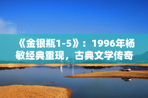 《金银瓶1-5》：1996年杨敏经典重现，古典文学传奇再掀热潮