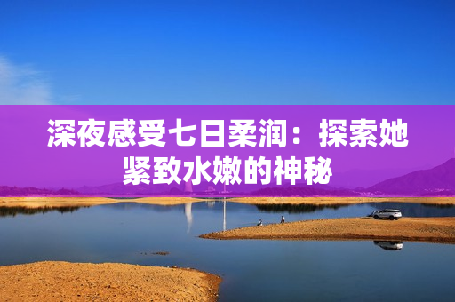 深夜感受七日柔润：探索她紧致水嫩的神秘