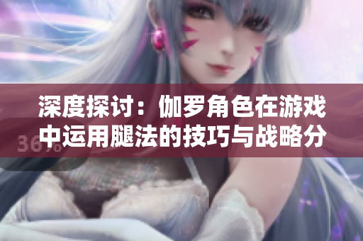 深度探讨：伽罗角色在游戏中运用腿法的技巧与战略分析
