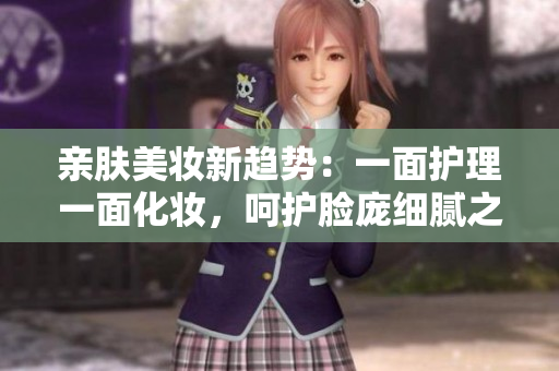 亲肤美妆新趋势：一面护理一面化妆，呵护脸庞细腻之道