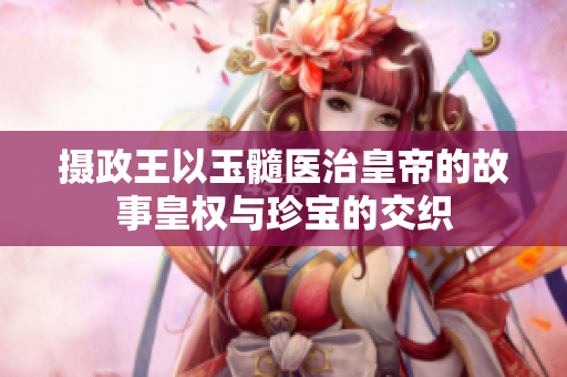 摄政王以玉髓医治皇帝的故事皇权与珍宝的交织