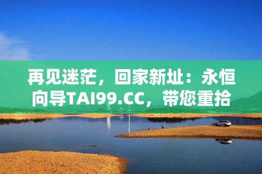 再见迷茫，回家新址：永恒向导TAI99.CC，带您重拾归途