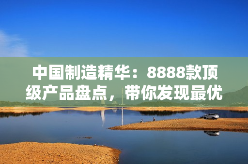 中国制造精华：8888款顶级产品盘点，带你发现最优质选择！