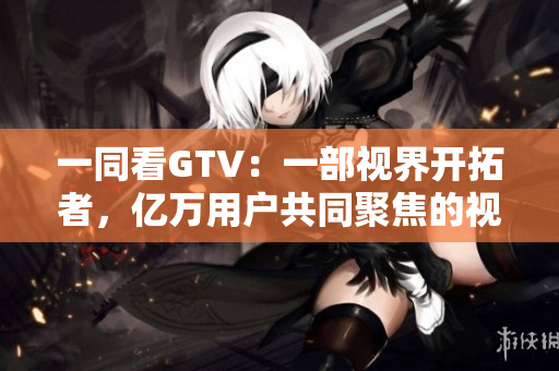 一同看GTV：一部视界开拓者，亿万用户共同聚焦的视频平台