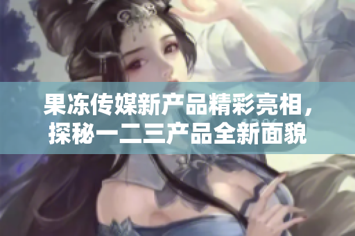 果冻传媒新产品精彩亮相，探秘一二三产品全新面貌