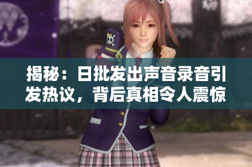 揭秘：日批发出声音录音引发热议，背后真相令人震惊！