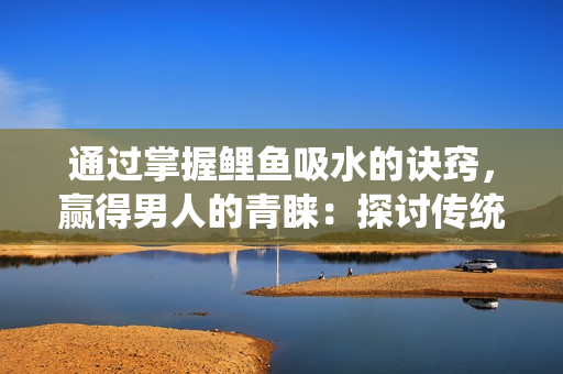 通过掌握鲤鱼吸水的诀窍，赢得男人的青睐：探讨传统技艺与现代社交的联系